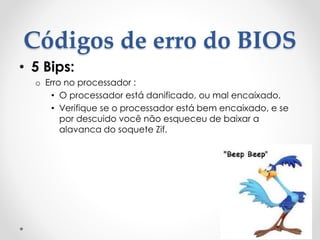 Códigos de erro do BIOS
• 5 Bips:
o Erro no processador :
• O processador está danificado, ou mal encaixado.
• Verifique se o processador está bem encaixado, e se
por descuido você não esqueceu de baixar a
alavanca do soquete Zif.
 