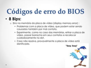 Códigos de erro do BIOS
• 8 Bips:
o Erro na memória da placa de vídeo (display memory error) :
• Problemas com a placa de vídeo, que podem estar sendo
causados também por mal contato.
• Experimente, como no caso das memórias, retirar a placa de
vídeo, passar borracha em seus contatos e recolocar
cuidadosamente no slot.
• Caso não resolva, provavelmente a placa de vídeo está
danificada.
 