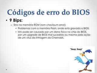 Códigos de erro do BIOS
• 9 Bips:
o Erro na memória ROM (rom checksum error):
• Problemas com a memória Flash, onde está gravado o BIOS.
• Isto pode ser causado por um dano físico no chip do BIOS,
por um upgrade de BIOS mal sucedido ou mesmo pela ação
de um vírus da linhagem do Chernobil.
 