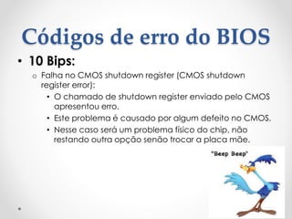 Códigos de erro do BIOS
• 10 Bips:
o Falha no CMOS shutdown register (CMOS shutdown
register error):
• O chamado de shutdown register enviado pelo CMOS
apresentou erro.
• Este problema é causado por algum defeito no CMOS.
• Nesse caso será um problema físico do chip, não
restando outra opção senão trocar a placa mãe.
 