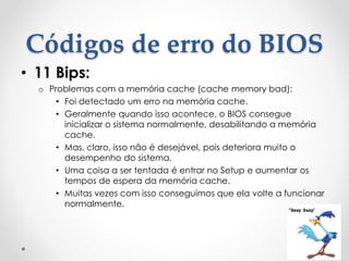 Códigos de erro do BIOS
• 11 Bips:
o Problemas com a memória cache (cache memory bad):
• Foi detectado um erro na memória cache.
• Geralmente quando isso acontece, o BIOS consegue
inicializar o sistema normalmente, desabilitando a memória
cache.
• Mas, claro, isso não é desejável, pois deteriora muito o
desempenho do sistema.
• Uma coisa a ser tentada é entrar no Setup e aumentar os
tempos de espera da memória cache.
• Muitas vezes com isso conseguimos que ela volte a funcionar
normalmente.
 