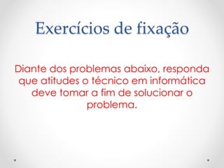 Exercícios de fixação
Diante dos problemas abaixo, responda
que atitudes o técnico em informática
deve tomar a fim de solucionar o
problema.
 