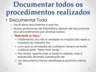 Documentar todos os
procedimentos realizados
• Documentar Tudo
o Você deve documentar o que faz.
o Muitos profissionais de informática deixam de documentar
seus procedimentos por diversas razões:
o “Mais tarde eu faço.”
• Infelizmente, isto não é verdade na maioria das vezes a
natureza do trabalho faz
• com que as atividades do cotidiano tornem-se muito
caóticas para “fazer mais tarde.”
• Pior ainda, quanto mais a tarefa é adiada, mais é
esquecida, levando à produção de
• um documento menos detalhado e portanto menos
útil.
 
