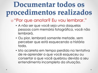 Documentar todos os
procedimentos realizados
o“Por que anotar? Eu vou lembrar.”
• A não ser que você seja uma daquelas
pessoas com memória fotográfica, você não
lembrará.
• Ou pior, lembrará somente metade, sem
perceber que está esquecendo a história
toda.
• Isto acarreta em tempo perdido na tentativa
de re-aprender o que você esqueceu ou
consertar o que você quebrou devido a seu
entendimento incompleto da situação.
 