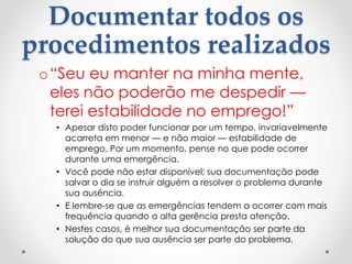 Documentar todos os
procedimentos realizados
o“Seu eu manter na minha mente,
eles não poderão me despedir —
terei estabilidade no emprego!”
• Apesar disto poder funcionar por um tempo, invariavelmente
acarreta em menor — e não maior — estabilidade de
emprego. Por um momento, pense no que pode ocorrer
durante uma emergência.
• Você pode não estar disponível; sua documentação pode
salvar o dia se instruir alguém a resolver o problema durante
sua ausência.
• E lembre-se que as emergências tendem a ocorrer com mais
frequência quando a alta gerência presta atenção.
• Nestes casos, é melhor sua documentação ser parte da
solução do que sua ausência ser parte do problema.
 
