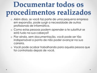 Documentar todos os
procedimentos realizados
o Além disso, se você faz parte de uma pequena empresa
em expansão, pode surgir a necessidade de outros
profissionais de informática.
o Como estas pessoas podem aprender a te substituir se
está tudo na sua cabeça?
o Pior ainda, sem documentação, você pode ser tão
indispensável a ponto de não poder avançar na sua
carreira.
o Você pode acabar trabalhando para aquela pessoa que
foi contratado depois de você.
 