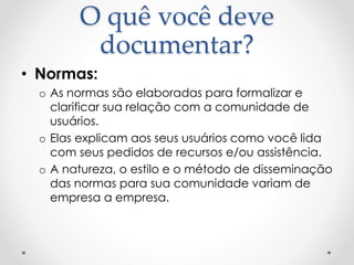 O quê você deve
documentar?
• Normas:
o As normas são elaboradas para formalizar e
clarificar sua relação com a comunidade de
usuários.
o Elas explicam aos seus usuários como você lida
com seus pedidos de recursos e/ou assistência.
o A natureza, o estilo e o método de disseminação
das normas para sua comunidade variam de
empresa a empresa.
 