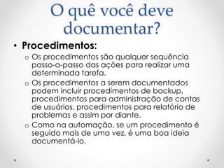 O quê você deve
documentar?
• Procedimentos:
o Os procedimentos são qualquer sequência
passo-a-passo das ações para realizar uma
determinada tarefa.
o Os procedimentos a serem documentados
podem incluir procedimentos de backup,
procedimentos para administração de contas
de usuários, procedimentos para relatório de
problemas e assim por diante.
o Como na automação, se um procedimento é
seguido mais de uma vez, é uma boa ideia
documentá-lo.
 