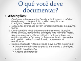 O quê você deve
documentar?
• Alterações:
o Configurar sistemas e estações de trabalho para o máximo
desempenho, ajusta scripts, modificar arquivos de
configuração e assim por diante.
o Todas estas alterações devem ser documentadas de alguma
forma.
o Caso contrário, você pode encontrar-se numa situação
muito confusa, devido uma alteração feita há vários meses.
o Algumas empresas utilizam métodos mais complexos para
registrar as alterações, mas, muitas vezes, basta apenas ter
uma revisão da história no início do arquivo sendo
modificado.
o Cada entrada da história revisada deve conter, no mínimo:
• O nome ou as iniciais da pessoa efetuando a alteração
• A data da alteração
• A razão da alteração
 