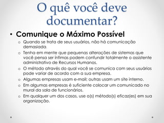 O quê você deve
documentar?
• Comunique o Máximo Possível
o Quando se trata de seus usuários, não há comunicação
demasiada.
o Tenha em mente que pequenas alterações de sistemas que
você pensa ser ínfimas podem confundir totalmente o assistente
administrativo de Recursos Humanos.
o O método através do qual você se comunica com seus usuários
pode variar de acordo com a sua empresa.
o Algumas empresas usam e-mail; outras usam um site interno.
o Em algumas empresas é suficiente colocar um comunicado no
mural da sala de funcionários.
o Em qualquer um dos casos, use o(s) método(s) eficaz(es) em sua
organização.
 