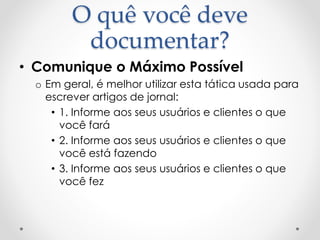 O quê você deve
documentar?
• Comunique o Máximo Possível
o Em geral, é melhor utilizar esta tática usada para
escrever artigos de jornal:
• 1. Informe aos seus usuários e clientes o que
você fará
• 2. Informe aos seus usuários e clientes o que
você está fazendo
• 3. Informe aos seus usuários e clientes o que
você fez
 