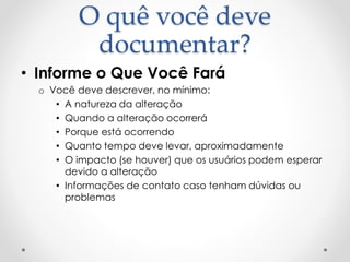 O quê você deve
documentar?
• Informe o Que Você Fará
o Você deve descrever, no mínimo:
• A natureza da alteração
• Quando a alteração ocorrerá
• Porque está ocorrendo
• Quanto tempo deve levar, aproximadamente
• O impacto (se houver) que os usuários podem esperar
devido a alteração
• Informações de contato caso tenham dúvidas ou
problemas
 