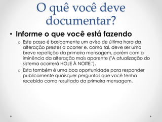 O quê você deve
documentar?
• Informe o que você está fazendo
o Este passo é basicamente um aviso de última hora da
alteração prestes a ocorrer e, como tal, deve ser uma
breve repetição da primeira mensagem, porém com a
iminência da alteração mais aparente ("A atualização do
sistema ocorrerá HOJE À NOITE.").
o Esta também é uma boa oportunidade para responder
publicamente quaisquer perguntas que você tenha
recebido como resultado da primeira mensagem.
 