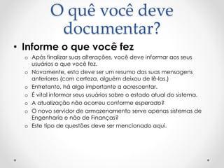 O quê você deve
documentar?
• Informe o que você fez
o Após finalizar suas alterações, você deve informar aos seus
usuários o que você fez.
o Novamente, esta deve ser um resumo das suas mensagens
anteriores (com certeza, alguém deixou de lê-las.)
o Entretanto, há algo importante a acrescentar.
o É vital informar seus usuários sobre o estado atual do sistema.
o A atualização não ocorreu conforme esperado?
o O novo servidor de armazenamento serve apenas sistemas de
Engenharia e não de Finanças?
o Este tipo de questões deve ser mencionado aqui.
 