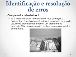 Identificação e resolução
de erros
• Computador não da boot
o Se o micro inicializar normalmente, mas começar a
apresentar vários travamentos depois de pouco tempo de
uso, muito provavelmente temos um problema na
memória RAM, será necessário realizar testes nos módulos
de memória.
 