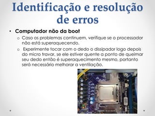 Identificação e resolução
de erros
• Computador não da boot
o Caso os problemas continuem, verifique se o processador
não está superaquecendo.
o Experimente tocar com o dedo o dissipador logo depois
do micro travar, se ele estiver quente a ponto de queimar
seu dedo então é superaquecimento mesmo, portanto
será necessário melhorar a ventilação.
 