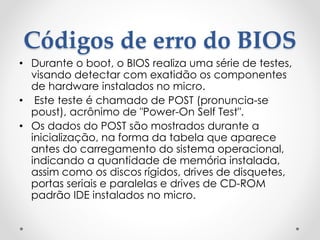 Códigos de erro do BIOS
• Durante o boot, o BIOS realiza uma série de testes,
visando detectar com exatidão os componentes
de hardware instalados no micro.
• Este teste é chamado de POST (pronuncia-se
poust), acrônimo de "Power-On Self Test".
• Os dados do POST são mostrados durante a
inicialização, na forma da tabela que aparece
antes do carregamento do sistema operacional,
indicando a quantidade de memória instalada,
assim como os discos rígidos, drives de disquetes,
portas seriais e paralelas e drives de CD-ROM
padrão IDE instalados no micro.
 
