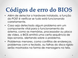 Códigos de erro do BIOS
• Além de detectar o hardware instalado, a função
do POST é verificar se tudo está funcionando
corretamente.
• Caso seja detectado algum problema em um
componente vital para o funcionamento do
sistema, como as memórias, processador ou placa
de vídeo, o BIOS emitirá uma certa sequência de
bips sonoros, alertando sobre o problema.
• Problemas menores, como conflitos de endereços,
problemas com o teclado, ou falhas do disco rígido
serão mostrados na forma de mensagens na tela.
 