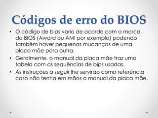 Códigos de erro do BIOS
• O código de bips varia de acordo com a marca
do BIOS (Award ou AMI por exemplo) podendo
também haver pequenas mudanças de uma
placa mãe para outra.
• Geralmente, o manual da placa mãe traz uma
tabela com as sequências de bips usadas.
• As instruções a seguir lhe servirão como referência
caso não tenha em mãos o manual da placa mãe.
 