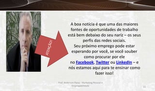 A boa notícia é que uma das maiores
fontes de oportunidades de trabalho
está bem debaixo do seu nariz – os seus
perfis das redes sociais.
Seu próximo emprego pode estar
esperando por você, se você souber
como procurar por ele
no Facebook, Twitter ou LinkedIn – e
nós estamos aqui para te ensinar como
fazer isso!
Prof. Anderson Paiva - Marketing Pessoal e
Empregabilidade

11

 