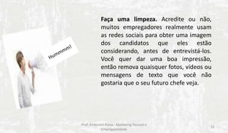 Faça uma limpeza. Acredite ou não,
muitos empregadores realmente usam
as redes sociais para obter uma imagem
dos candidatos que eles estão
considerando, antes de entrevistá-los.
Você quer dar uma boa impressão,
então remova quaisquer fotos, vídeos ou
mensagens de texto que você não
gostaria que o seu futuro chefe veja.

Prof. Anderson Paiva - Marketing Pessoal e
Empregabilidade

15

 
