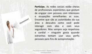 Participe. As redes sociais estão cheias
de profissionais experientes que gostam
de engajar com pessoas com interesses
e ocupações semelhantes as suas.
Encontre que são as autoridades da sua
área e descubra como você pode
interagir com eles e com seus
seguidores. Mas sempre seja respeitoso
e cordial – ninguém gosta quando
estranhos tentam usar seus perfis
pessoais para fins de autopromoção.

Prof. Anderson Paiva - Marketing Pessoal e
Empregabilidade

16

 