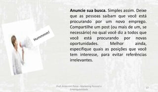 Anuncie sua busca. Simples assim. Deixe
que as pessoas saibam que você está
procurando por um novo emprego.
Compartilhe um post (ou mais de um, se
necessário) no qual você diz a todos que
você está procurando por novas
oportunidades.
Melhor
ainda,
especifique quais as posições que você
tem interesse, para evitar referências
irrelevantes.

Prof. Anderson Paiva - Marketing Pessoal e
Empregabilidade

17

 