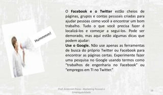 O Facebook e o Twitter estão cheios de
páginas, grupos e contas pessoais criadas para
ajudar pessoas como você a encontrar um bom
trabalho. Tudo o que você precisa fazer é
localizá-los e começar a segui-los. Pode ser
demorado, mas aqui estão algumas dicas que
podem ajudar:
Use o Google. Não use apenas as ferramentas
de busca do próprio Twitter ou Facebook para
encontrar as páginas certas. Experimente fazer
uma pesquisa no Google usando termos como
“trabalhos de engenharia no Facebook” ou
“empregos em TI no Twitter.”

Prof. Anderson Paiva - Marketing Pessoal e
Empregabilidade

19

 