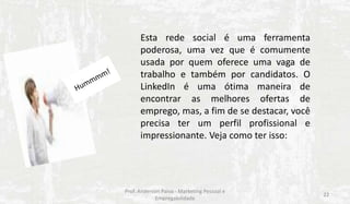 Esta rede social é uma ferramenta
poderosa, uma vez que é comumente
usada por quem oferece uma vaga de
trabalho e também por candidatos. O
LinkedIn é uma ótima maneira de
encontrar as melhores ofertas de
emprego, mas, a fim de se destacar, você
precisa ter um perfil profissional e
impressionante. Veja como ter isso:

Prof. Anderson Paiva - Marketing Pessoal e
Empregabilidade

22

 