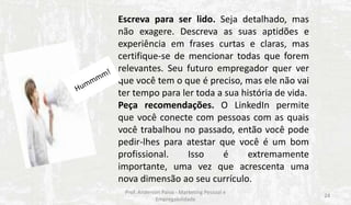 Escreva para ser lido. Seja detalhado, mas
não exagere. Descreva as suas aptidões e
experiência em frases curtas e claras, mas
certifique-se de mencionar todas que forem
relevantes. Seu futuro empregador quer ver
que você tem o que é preciso, mas ele não vai
ter tempo para ler toda a sua história de vida.
Peça recomendações. O LinkedIn permite
que você conecte com pessoas com as quais
você trabalhou no passado, então você pode
pedir-lhes para atestar que você é um bom
profissional.
Isso
é
extremamente
importante, uma vez que acrescenta uma
nova dimensão ao seu currículo.
Prof. Anderson Paiva - Marketing Pessoal e
Empregabilidade

24

 