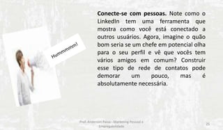 Conecte-se com pessoas. Note como o
LinkedIn tem uma ferramenta que
mostra como você está conectado a
outros usuários. Agora, imagine o quão
bom seria se um chefe em potencial olha
para o seu perfil e vê que vocês tem
vários amigos em comum? Construir
esse tipo de rede de contatos pode
demorar
um
pouco,
mas
é
absolutamente necessária.

Prof. Anderson Paiva - Marketing Pessoal e
Empregabilidade

25

 