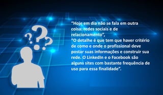 “Hoje em dia não se fala em outra
coisa: redes sociais e de
relacionamento”,
“O detalhe é que tem que haver critério
de como e onde o profissional deve
postar suas informações e construir sua
rede. O LinkedIn e o Facebook são
alguns sites com bastante frequência de
uso para essa finalidade”.

Profª. Airam Lyra - Marketing Pessoal e
Empregabilidade

5

 