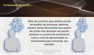Ferramentas adicionais...

Além do currículo, que continua sendo
primordial nos processos seletivos,
existem outras ferramentas que podem
dar ainda mais destaque aos pontos
positivos e a carreira do profissional,
como a carta de apresentação ou
treinamentos para entrevista, por
exemplo.
Prof. Anderson Paiva - Marketing Pessoal e
Empregabilidade

7

 