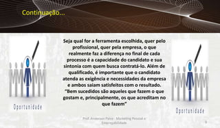 Continuação...

Seja qual for a ferramenta escolhida, quer pelo
profissional, quer pela empresa, o que
realmente faz a diferença no final de cada
processo é a capacidade do candidato e sua
sintonia com quem busca contratá-lo. Além de
qualificado, é importante que o candidato
atenda as exigência e necessidades da empresa
e ambos saiam satisfeitos com o resultado.
“Bem sucedidos são aqueles que fazem o que
gostam e, principalmente, os que acreditam no
que fazem”
Prof. Anderson Paiva - Marketing Pessoal e
Empregabilidade

9

 