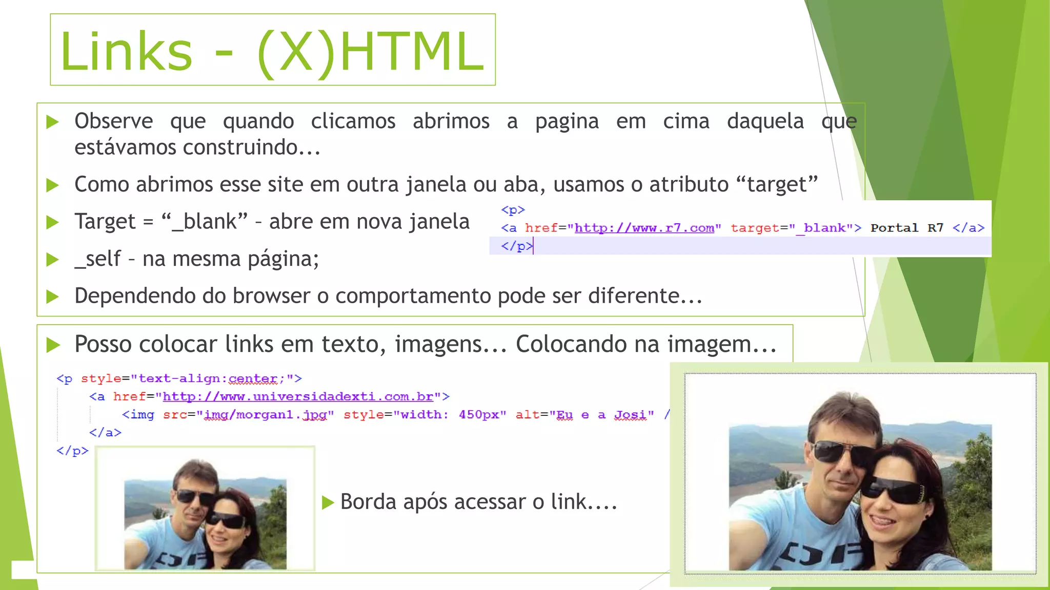 Links - (X)HTML 
 Observe que quando clicamos abrimos a pagina em cima daquela que 
estávamos construindo... 
 Como abrimos esse site em outra janela ou aba, usamos o atributo “target” 
 Target = “_blank” – abre em nova janela 
 _self – na mesma página; 
 Dependendo do browser o comportamento pode ser diferente... 
 Posso colocar links em texto, imagens... Colocando na imagem... 
 Borda após acessar o link.... 
 