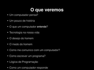 O que veremos
• Um computador pensa?
• Um pouco de história
• O que um computador entende?
• Tecnologia na nossa vida
• O desejo do homem
• O medo do homem
• Como me comunico com um computador?
• Como escrever um programa?
• Lógica de Programação
• Como um computador responde
 