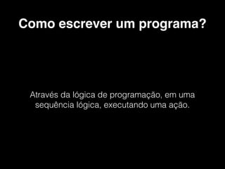 Como escrever um programa?
Através da lógica de programação, em uma
sequência lógica, executando uma ação.
 