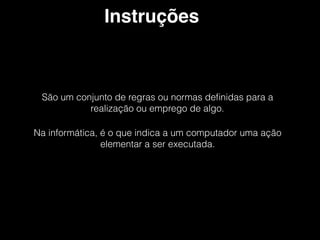 Instruções
São um conjunto de regras ou normas deﬁnidas para a
realização ou emprego de algo.
Na informática, é o que indica a um computador uma ação
elementar a ser executada.
 