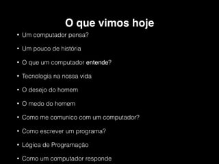 O que vimos hoje
• Um computador pensa?
• Um pouco de história
• O que um computador entende?
• Tecnologia na nossa vida
• O desejo do homem
• O medo do homem
• Como me comunico com um computador?
• Como escrever um programa?
• Lógica de Programação
• Como um computador responde
 