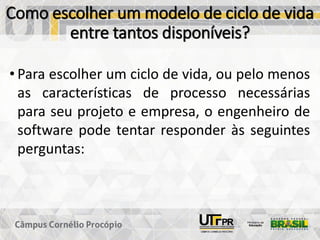 Como escolher um modelo de ciclo de vida
entre tantos disponíveis?
• Para escolher um ciclo de vida, ou pelo menos
as características de processo necessárias
para seu projeto e empresa, o engenheiro de
software pode tentar responder às seguintes
perguntas:
 