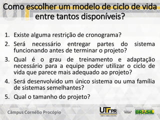 Como escolher um modelo de ciclo de vida
entre tantos disponíveis?
1. Existe alguma restrição de cronograma?
2. Será necessário entregar partes do sistema
funcionando antes de terminar o projeto?
3. Qual é o grau de treinamento e adaptação
necessário para a equipe poder utilizar o ciclo de
vida que parece mais adequado ao projeto?
4. Será desenvolvido um único sistema ou uma família
de sistemas semelhantes?
5. Qual o tamanho do projeto?
 