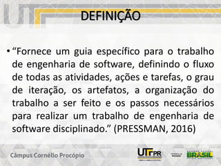 DEFINIÇÃO
• “Fornece um guia específico para o trabalho
de engenharia de software, definindo o fluxo
de todas as atividades, ações e tarefas, o grau
de iteração, os artefatos, a organização do
trabalho a ser feito e os passos necessários
para realizar um trabalho de engenharia de
software disciplinado.” (PRESSMAN, 2016)
 
