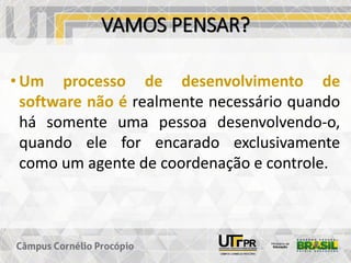 VAMOS PENSAR?
• Um processo de desenvolvimento de
software não é realmente necessário quando
há somente uma pessoa desenvolvendo-o,
quando ele for encarado exclusivamente
como um agente de coordenação e controle.
 