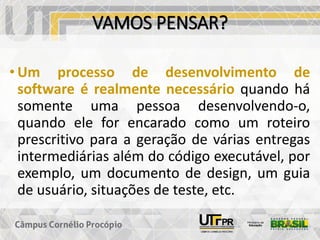 VAMOS PENSAR?
• Um processo de desenvolvimento de
software é realmente necessário quando há
somente uma pessoa desenvolvendo-o,
quando ele for encarado como um roteiro
prescritivo para a geração de várias entregas
intermediárias além do código executável, por
exemplo, um documento de design, um guia
de usuário, situações de teste, etc.
 
