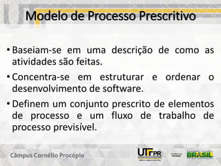 Modelo de Processo Prescritivo
• Baseiam-se em uma descrição de como as
atividades são feitas.
• Concentra-se em estruturar e ordenar o
desenvolvimento de software.
• Definem um conjunto prescrito de elementos
de processo e um fluxo de trabalho de
processo previsível.
 