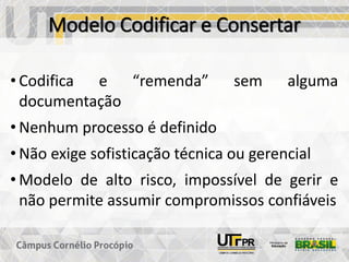 Modelo Codificar e Consertar
• Codifica e “remenda” sem alguma
documentação
• Nenhum processo é definido
• Não exige sofisticação técnica ou gerencial
• Modelo de alto risco, impossível de gerir e
não permite assumir compromissos confiáveis
 