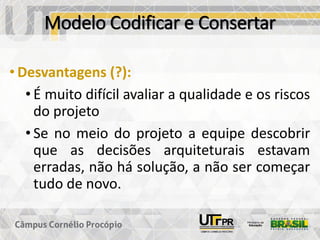 Modelo Codificar e Consertar
• Desvantagens (?):
• É muito difícil avaliar a qualidade e os riscos
do projeto
• Se no meio do projeto a equipe descobrir
que as decisões arquiteturais estavam
erradas, não há solução, a não ser começar
tudo de novo.
 