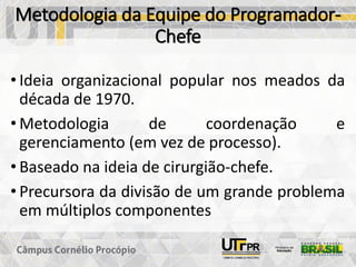 Metodologia da Equipe do Programador-
Chefe
• Ideia organizacional popular nos meados da
década de 1970.
• Metodologia de coordenação e
gerenciamento (em vez de processo).
• Baseado na ideia de cirurgião-chefe.
• Precursora da divisão de um grande problema
em múltiplos componentes
 