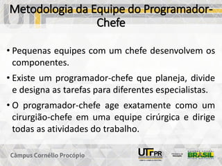 Metodologia da Equipe do Programador-
Chefe
• Pequenas equipes com um chefe desenvolvem os
componentes.
• Existe um programador-chefe que planeja, divide
e designa as tarefas para diferentes especialistas.
• O programador-chefe age exatamente como um
cirurgião-chefe em uma equipe cirúrgica e dirige
todas as atividades do trabalho.
 