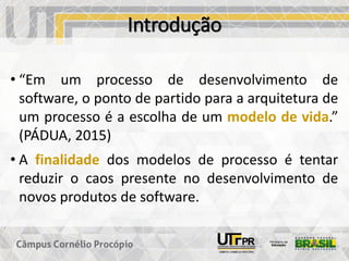 Introdução
• “Em um processo de desenvolvimento de
software, o ponto de partido para a arquitetura de
um processo é a escolha de um modelo de vida.”
(PÁDUA, 2015)
• A finalidade dos modelos de processo é tentar
reduzir o caos presente no desenvolvimento de
novos produtos de software.
 